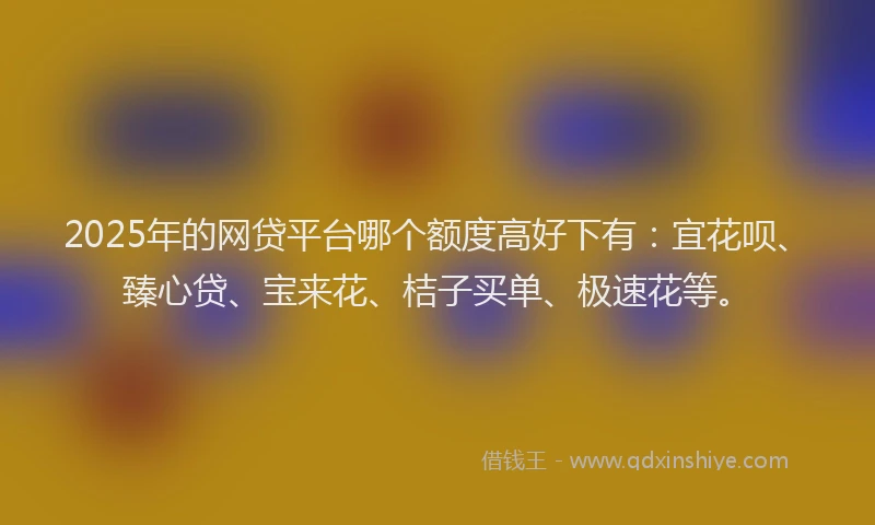 2025年的网贷平台哪个额度高好下有：宜花呗、臻心贷、宝来花、桔子买单、极速花等。