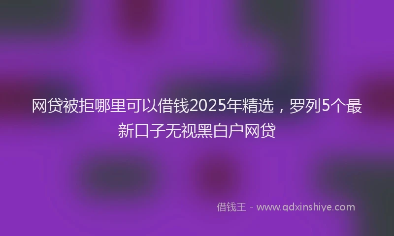 网贷被拒哪里可以借钱2025年精选，罗列5个最新口子无视黑白户网贷