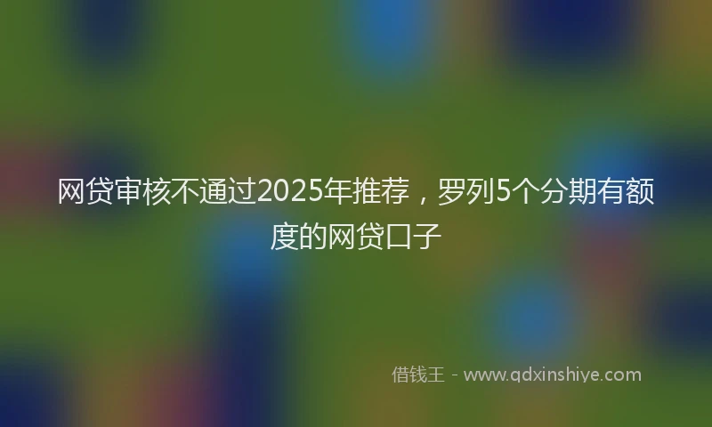 网贷审核不通过2025年推荐，罗列5个分期有额度的网贷口子