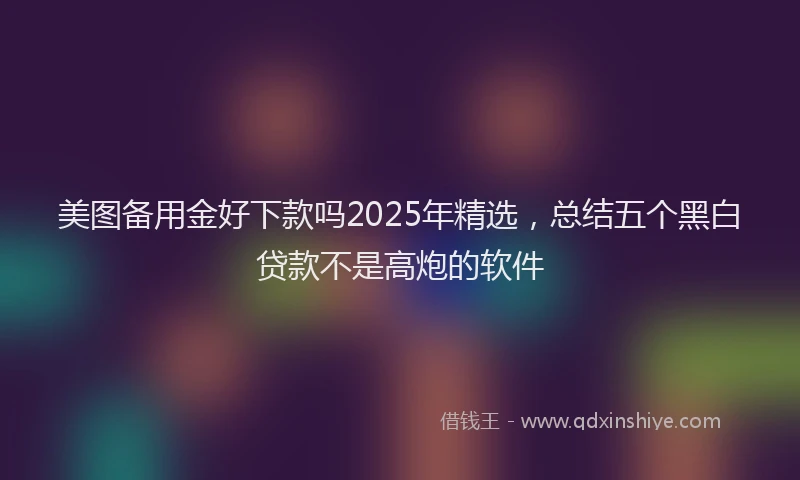 美图备用金好下款吗2025年精选，总结五个黑白贷款不是高炮的软件