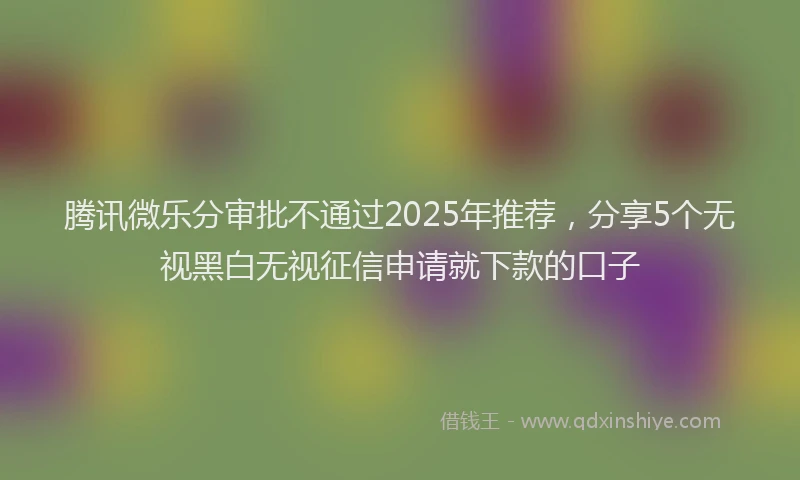 腾讯微乐分审批不通过2025年推荐，分享5个无视黑白无视征信申请就下款的口子