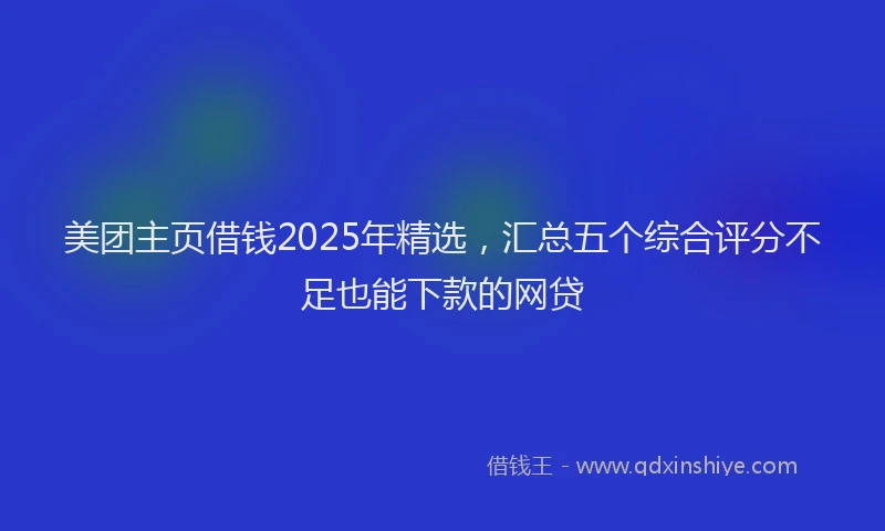 美团主页借钱2025年精选，汇总五个综合评分不足也能下款的网贷