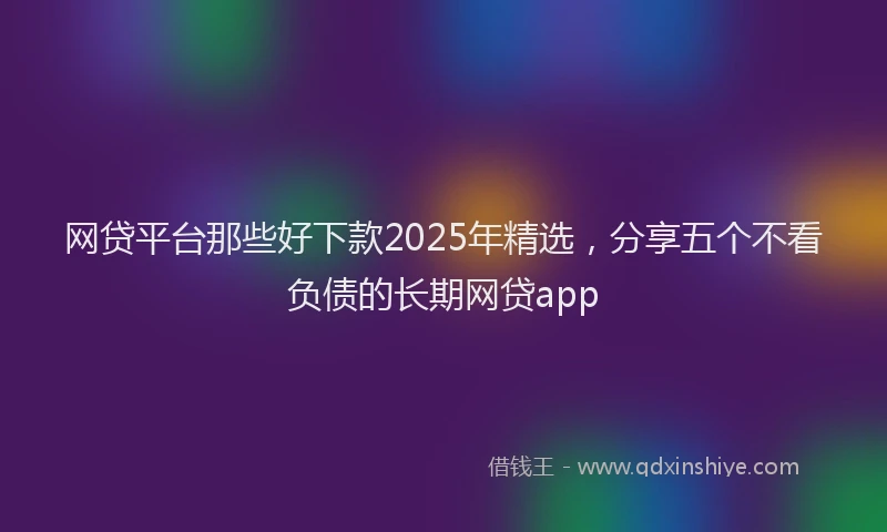 网贷平台那些好下款2025年精选，分享五个不看负债的长期网贷app