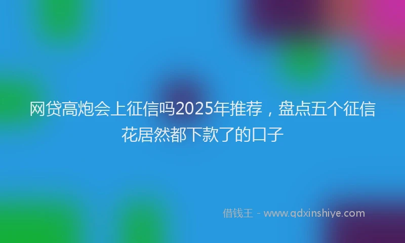 网贷高炮会上征信吗2025年推荐，盘点五个征信花居然都下款了的口子