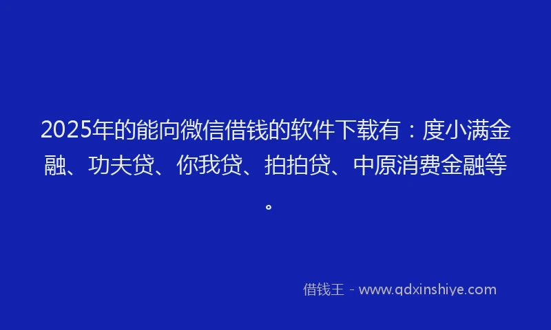 2025年的能向微信借钱的软件下载有：度小满金融、功夫贷、你我贷、拍拍贷、中原消费金融等。