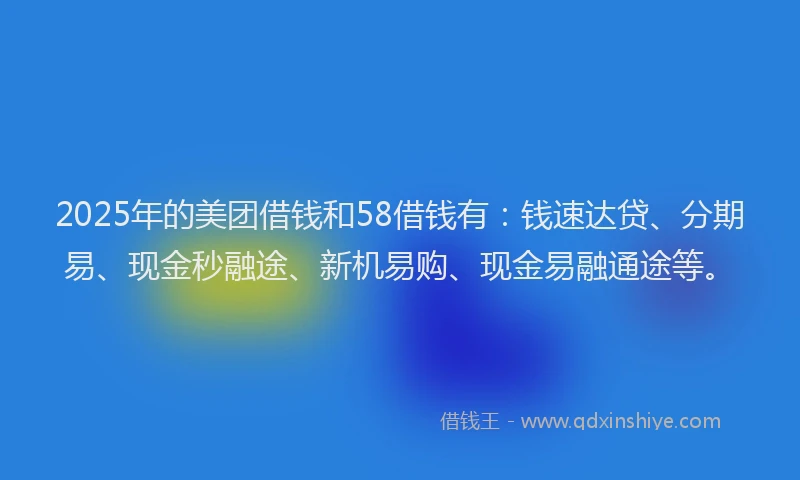 2025年的美团借钱和58借钱有：钱速达贷、分期易、现金秒融途、新机易购、现金易融通途等。