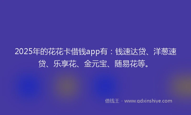 2025年的花花卡借钱app有：钱速达贷、洋葱速贷、乐享花、金元宝、随易花等。