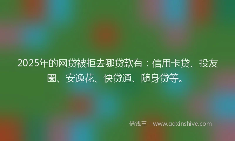 2025年的网贷被拒去哪贷款有：信用卡贷、投友圈、安逸花、快贷通、随身贷等。