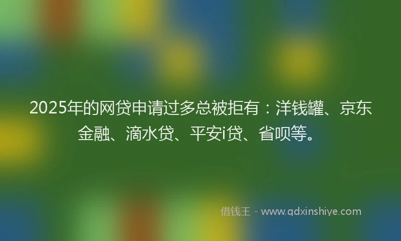 2025年的网贷申请过多总被拒有：洋钱罐、京东金融、滴水贷、平安i贷、省呗等。