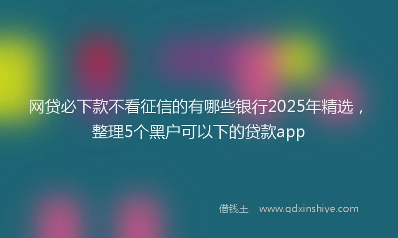 网贷必下款不看征信的有哪些银行2025年精选，整理5个黑户可以下的贷款app