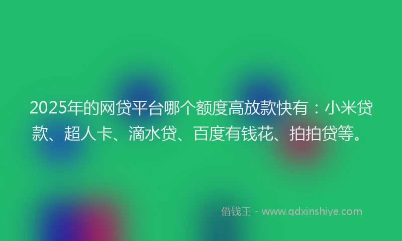 2025年的网贷平台哪个额度高放款快有：小米贷款、超人卡、滴水贷、百度有钱花、拍拍贷等。