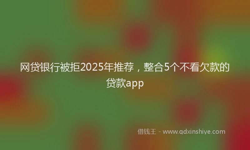 网贷银行被拒2025年推荐，整合5个不看欠款的贷款app