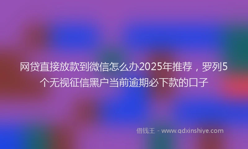 网贷直接放款到微信怎么办2025年推荐，罗列5个无视征信黑户当前逾期必下款的口子