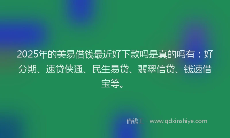 2025年的美易借钱最近好下款吗是真的吗有：好分期、速贷侠通、民生易贷、翡翠信贷、钱速借宝等。