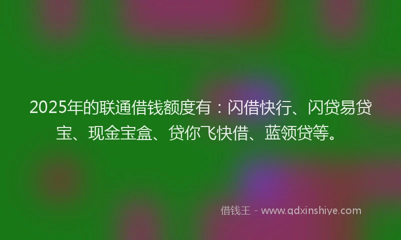 2025年的联通借钱额度有：闪借快行、闪贷易贷宝、现金宝盒、贷你飞快借、蓝领贷等。