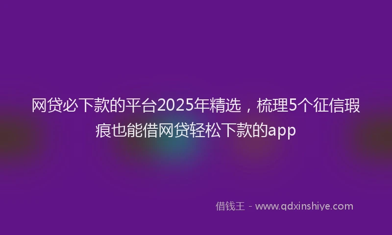 网贷必下款的平台2025年精选，梳理5个征信瑕疵也能借网贷轻松下款的app