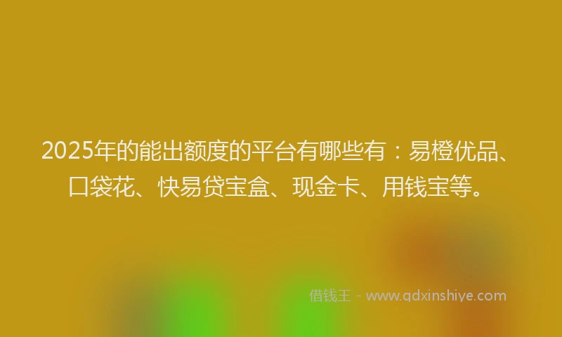 2025年的能出额度的平台有哪些有：易橙优品、口袋花、快易贷宝盒、现金卡、用钱宝等。