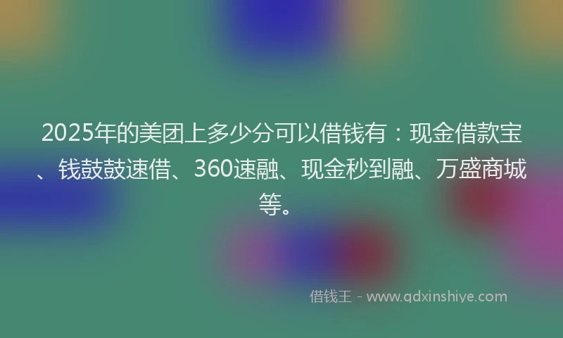 2025年的美团上多少分可以借钱有：现金借款宝、钱鼓鼓速借、360速融、现金秒到融、万盛商城等。