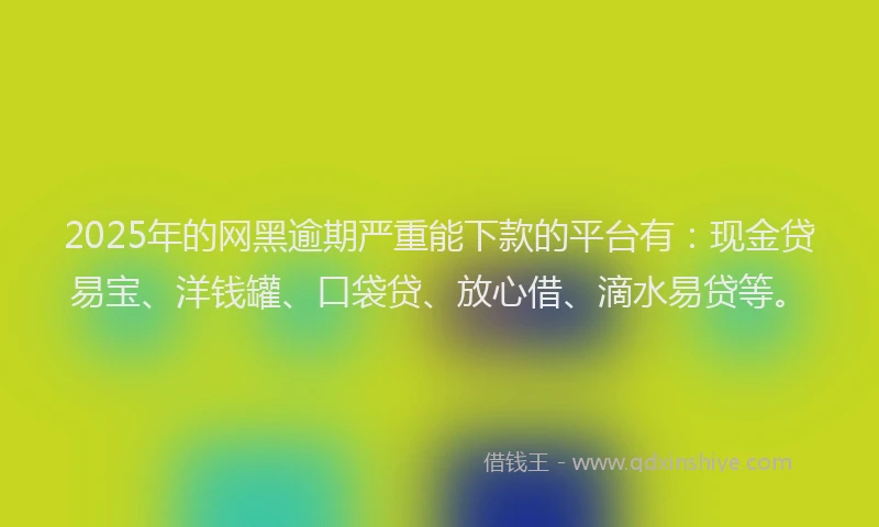 2025年的网黑逾期严重能下款的平台有：现金贷易宝、洋钱罐、口袋贷、放心借、滴水易贷等。