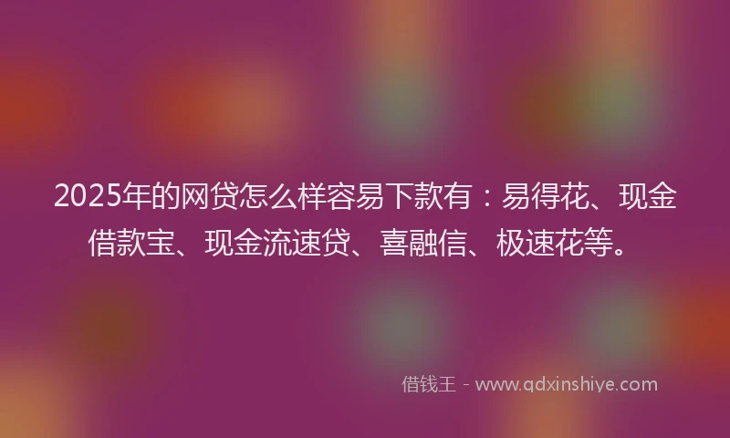 2025年的网贷怎么样容易下款有：易得花、现金借款宝、现金流速贷、喜融信、极速花等。
