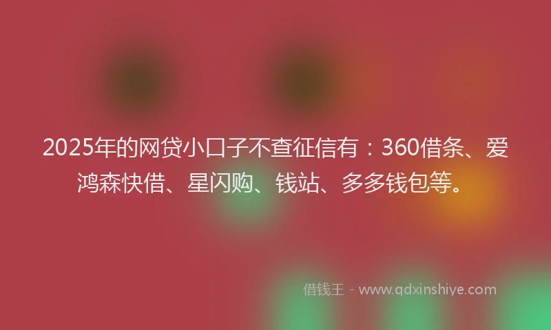 2025年的网贷小口子不查征信有：360借条、爱鸿森快借、星闪购、钱站、多多钱包等。
