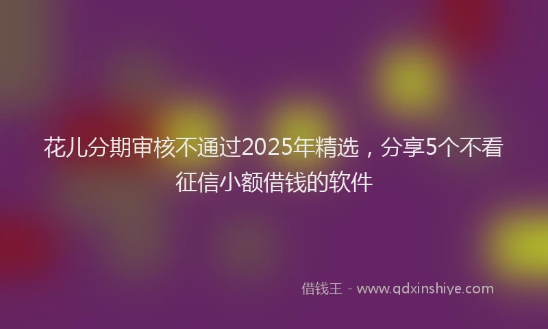 花儿分期审核不通过2025年精选，分享5个不看征信小额借钱的软件