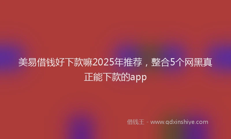 美易借钱好下款嘛2025年推荐，整合5个网黑真正能下款的app
