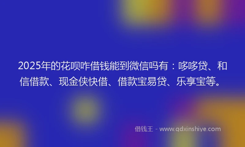 2025年的花呗咋借钱能到微信吗有：哆哆贷、和信借款、现金侠快借、借款宝易贷、乐享宝等。