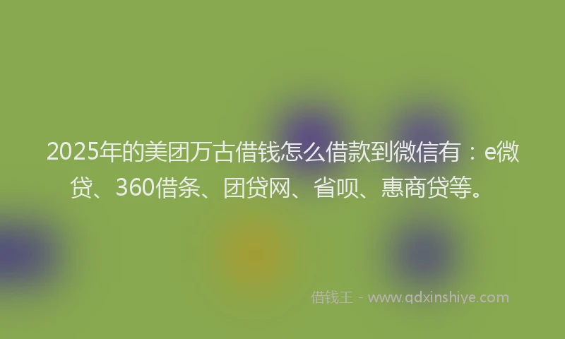 2025年的美团万古借钱怎么借款到微信有：e微贷、360借条、团贷网、省呗、惠商贷等。