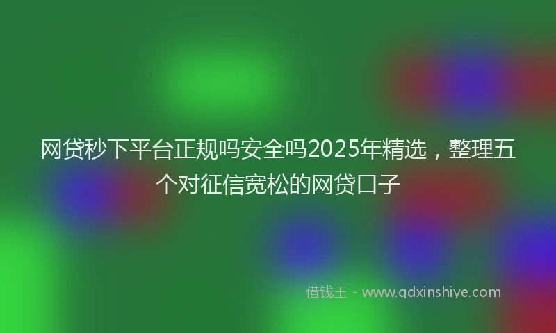 网贷秒下平台正规吗安全吗2025年精选，整理五个对征信宽松的网贷口子