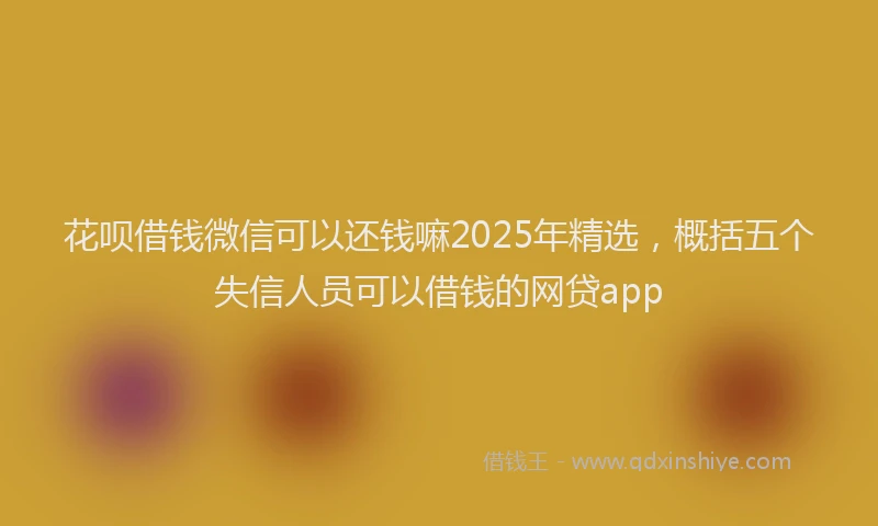 花呗借钱微信可以还钱嘛2025年精选，概括五个失信人员可以借钱的网贷app