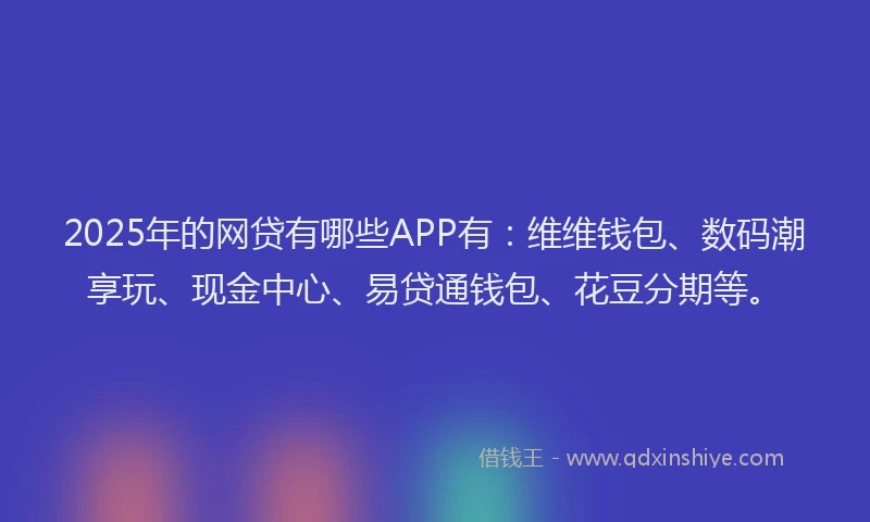 2025年的网贷有哪些APP有：维维钱包、数码潮享玩、现金中心、易贷通钱包、花豆分期等。