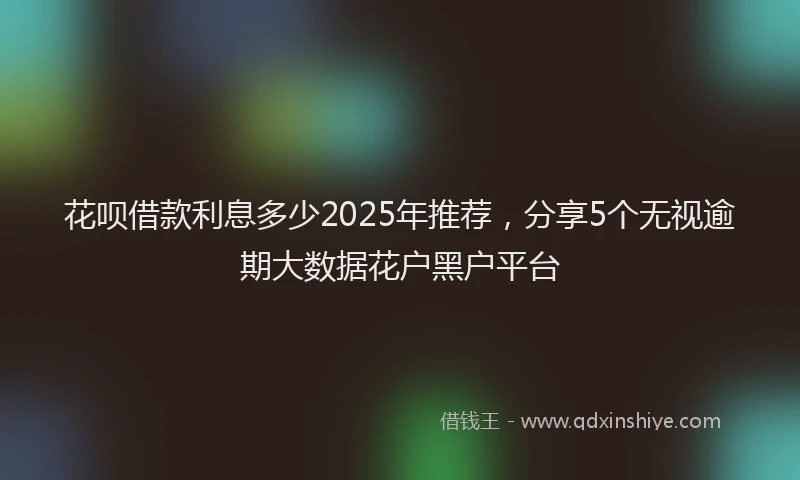 花呗借款利息多少2025年推荐，分享5个无视逾期大数据花户黑户平台