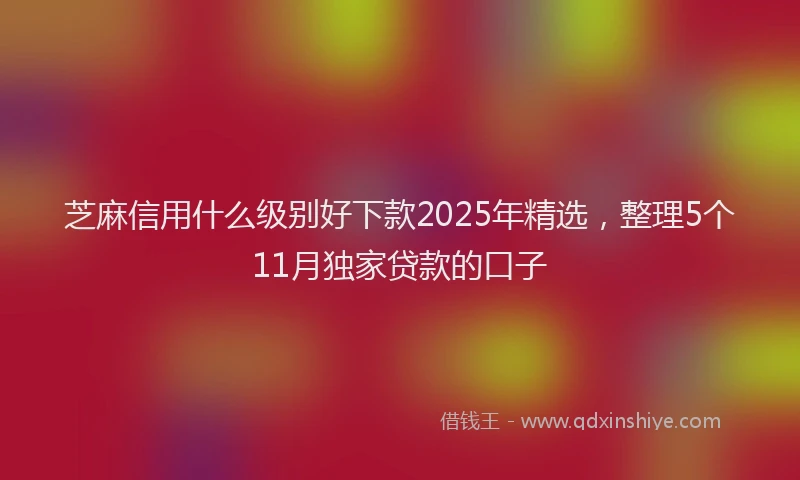 芝麻信用什么级别好下款2025年精选，整理5个11月独家贷款的口子