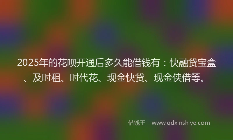 2025年的花呗开通后多久能借钱有：快融贷宝盒、及时租、时代花、现金快贷、现金侠借等。