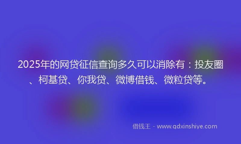 2025年的网贷征信查询多久可以消除有：投友圈、柯基贷、你我贷、微博借钱、微粒贷等。