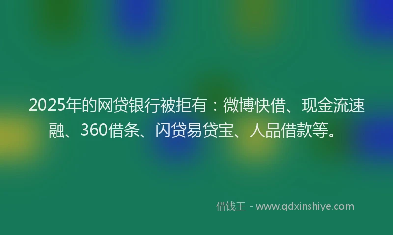 2025年的网贷银行被拒有：微博快借、现金流速融、360借条、闪贷易贷宝、人品借款等。