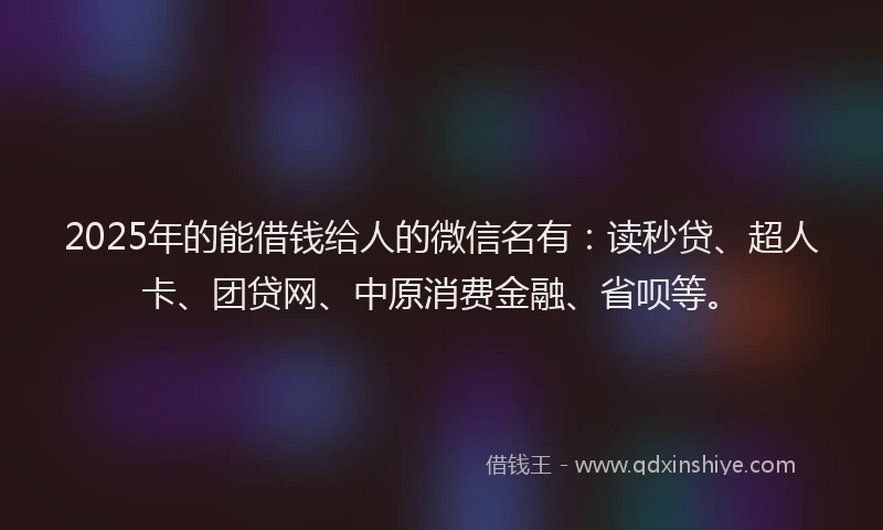 2025年的能借钱给人的微信名有：读秒贷、超人卡、团贷网、中原消费金融、省呗等。