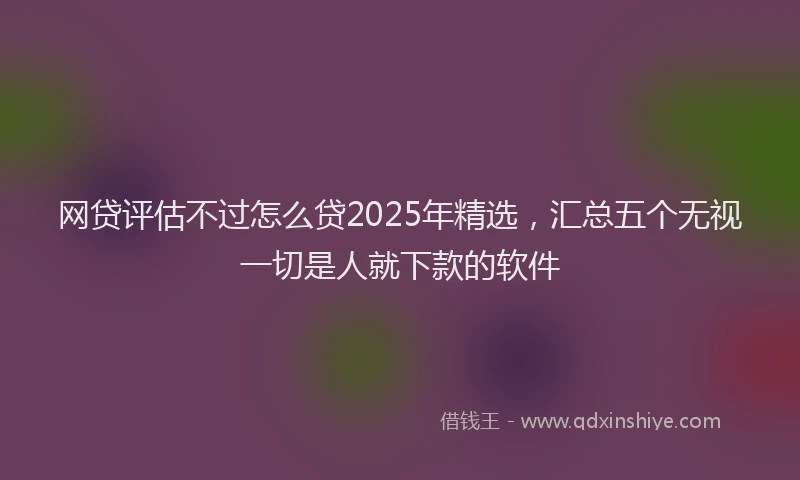 网贷评估不过怎么贷2025年精选，汇总五个无视一切是人就下款的软件
