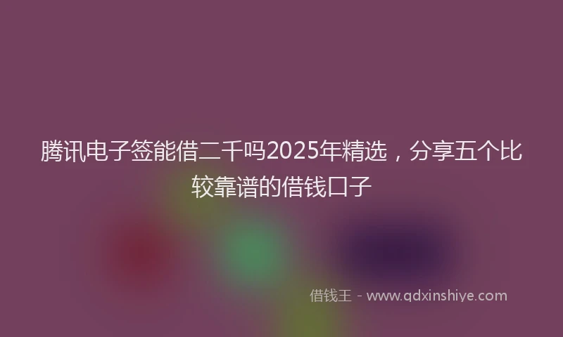 腾讯电子签能借二千吗2025年精选，分享五个比较靠谱的借钱口子