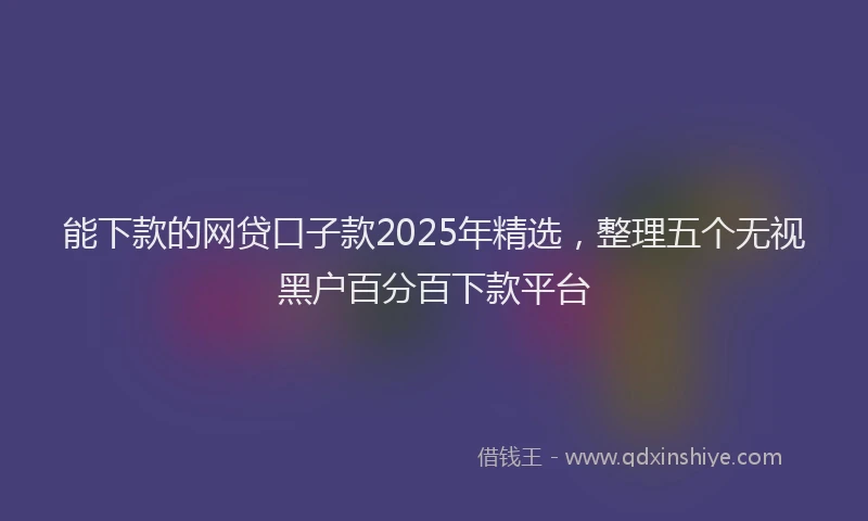 能下款的网贷口子款2025年精选，整理五个无视黑户百分百下款平台