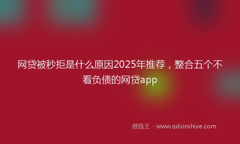 网贷被秒拒是什么原因2025年推荐，整合五个不看负债的网贷app
