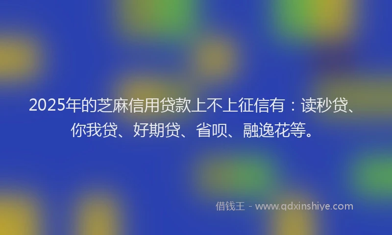 2025年的芝麻信用贷款上不上征信有：读秒贷、你我贷、好期贷、省呗、融逸花等。