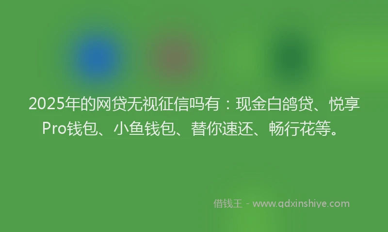 2025年的网贷无视征信吗有：现金白鸽贷、悦享Pro钱包、小鱼钱包、替你速还、畅行花等。