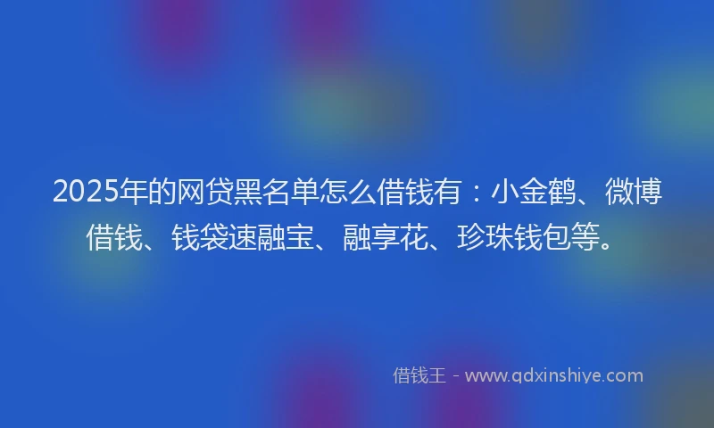 2025年的网贷黑名单怎么借钱有：小金鹤、微博借钱、钱袋速融宝、融享花、珍珠钱包等。