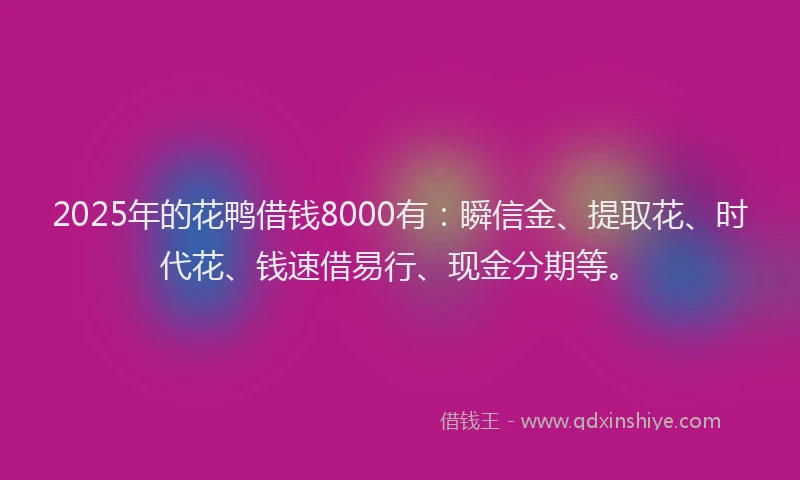 2025年的花鸭借钱8000有：瞬信金、提取花、时代花、钱速借易行、现金分期等。
