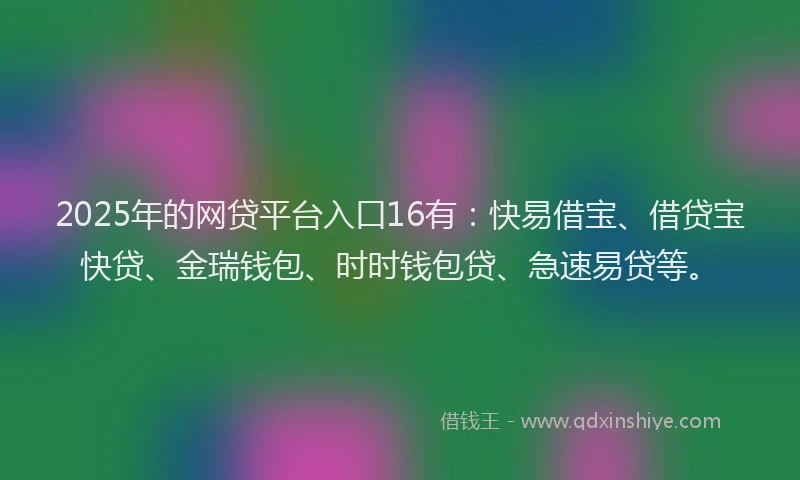 2025年的网贷平台入口16有：快易借宝、借贷宝快贷、金瑞钱包、时时钱包贷、急速易贷等。