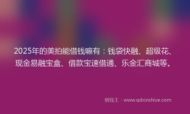 2025年的美拍能借钱嘛有：钱袋快融、超级花、现金易融宝盒、借款宝速借通、乐金汇商城等。