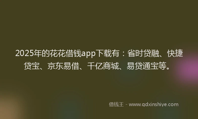 2025年的花花借钱app下载有：省时贷融、快捷贷宝、京东易借、千亿商城、易贷通宝等。