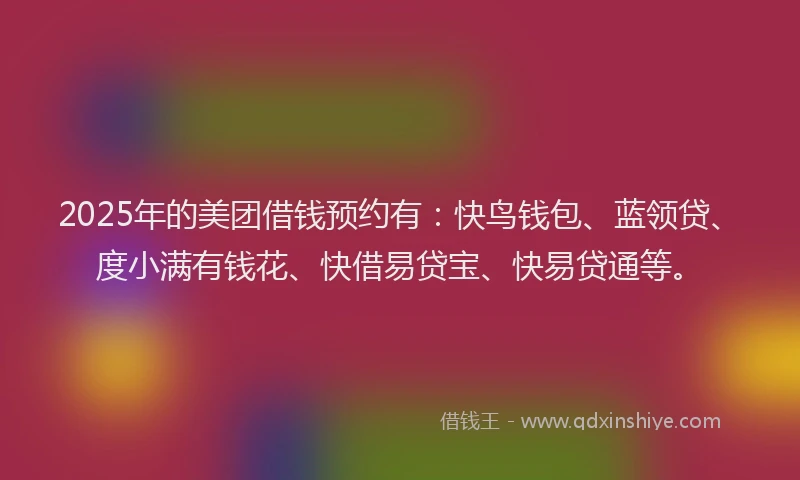 2025年的美团借钱预约有：快鸟钱包、蓝领贷、度小满有钱花、快借易贷宝、快易贷通等。